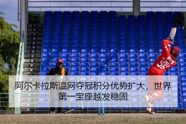 阿尔卡拉斯温网夺冠积分优势扩大，世界第一宝座越发稳固