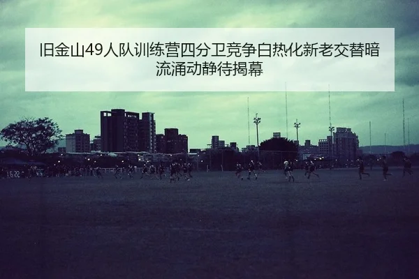 旧金山49人队训练营四分卫竞争白热化新老交替暗流涌动静待揭幕